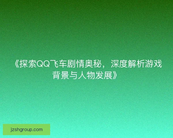 《探索QQ飞车剧情奥秘，深度解析游戏背景与人物发展》