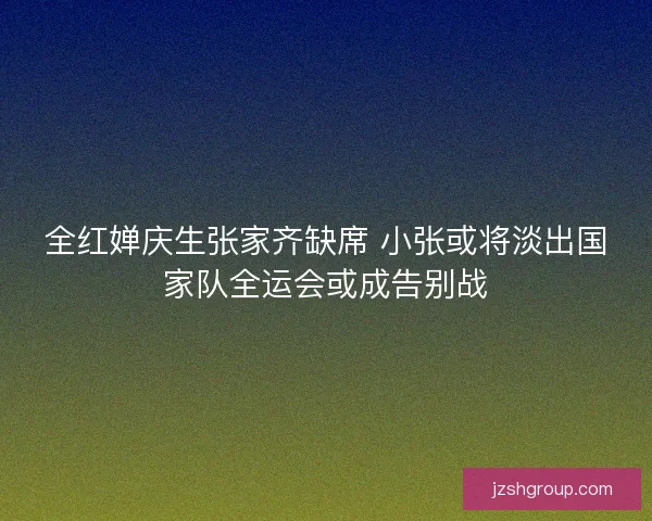 全红婵庆生张家齐缺席 小张或将淡出国家队全运会或成告别战
